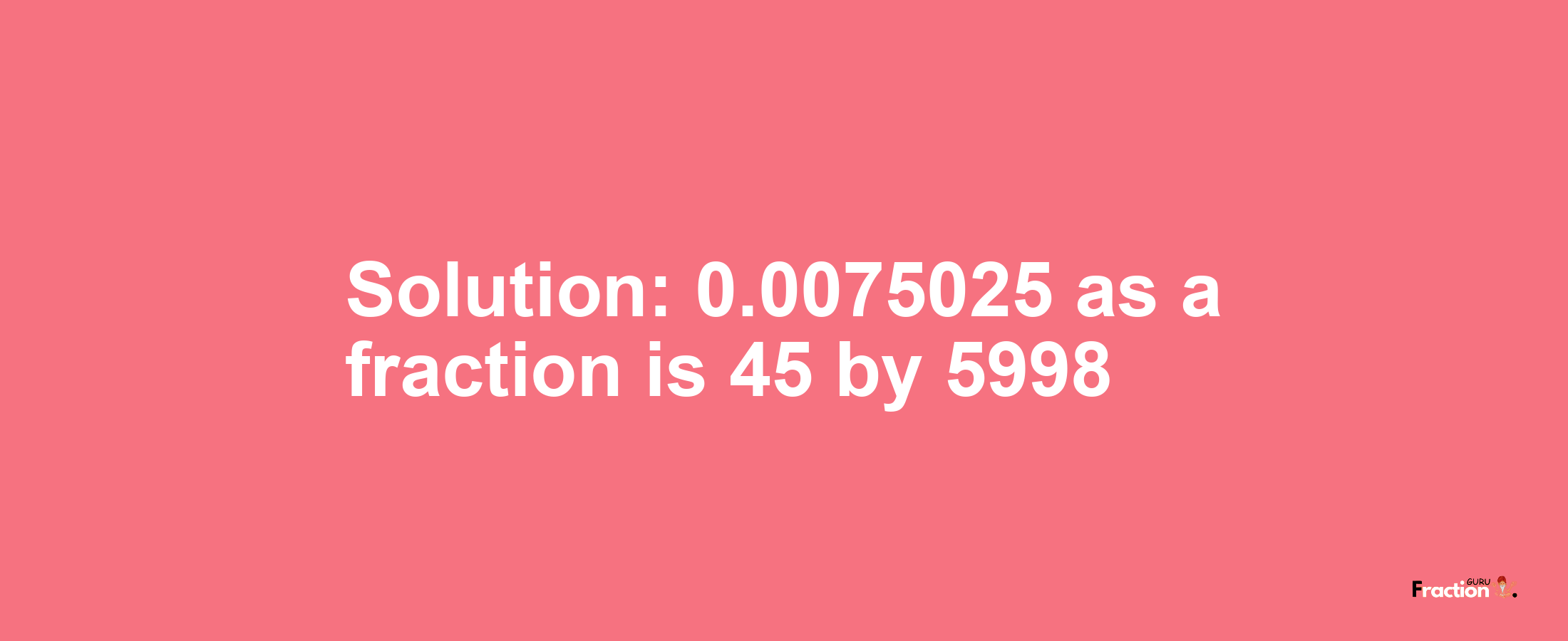 Solution:0.0075025 as a fraction is 45/5998